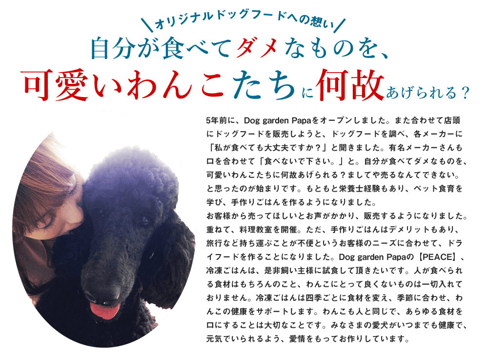 5年前に、Dog garden Papaをオープンしました。また、合わせて店頭にドッグフードを販売しようと、ドッグフードを調べ、各メーカーに「私が食べても大丈夫ですか？」と聞きました。有名メーカーさんも口を合わせて「食べないで下さい。」と。自分が食べてダメなものを、可愛いわんこたちに何故あげられる？ましてや売るなんてできない。と思ったのが始まりです。