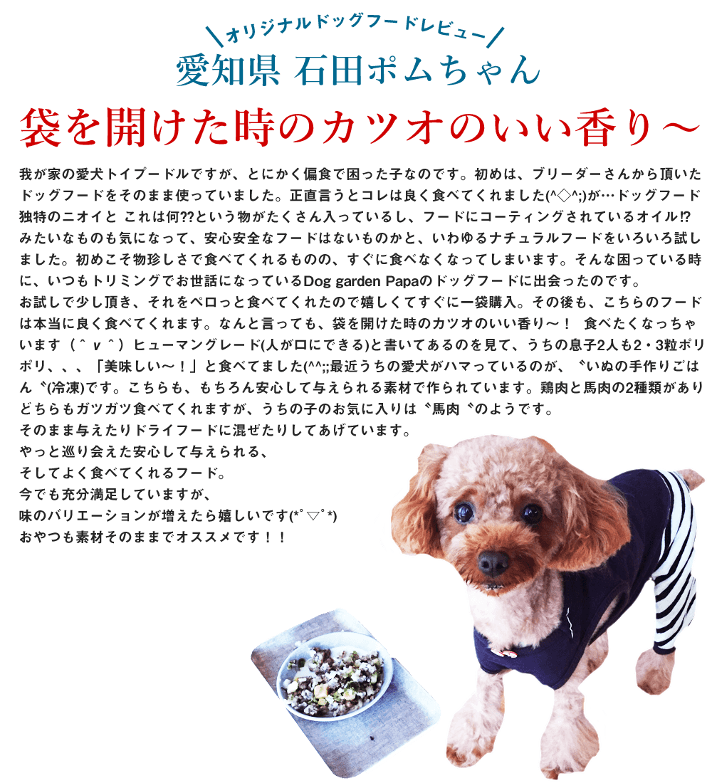 我が家の愛犬トイプードルですが、とにかく偏食で困った子なのです。
初めは、ブリーダーさんから頂いたドッグフードをそのまま使っていました。
正直言うとコレは良く食べてくれました(^◇^;)
が…ドッグフード独特のニオイと これは何⁇という物がたくさん入っているし、フードにコーティングされているオイル⁉︎みたいなものも気になって、安心安全なフードはないものかと、いわゆるナチュラルフードをいろいろ試しました。
初めこそ物珍しさで食べてくれるものの、すぐに食べなくなってしまいます。

そんな困っている時に、いつもトリミングでお世話になっているDog garden Papaのドッグフードに出会ったのです。
お試しで少し頂き、それをペロっと食べてくれたので嬉しくてすぐに一袋購入。
その後も、こちらのフードは本当に良く食べてくれます。
なんと言っても、袋を開けた時のカツオのいい香り〜！  食べたくなっちゃいます（＾ν＾）
ヒューマングレード(人が口にできる)と書いてあるのを見て、うちの息子2人も2・3粒ポリポリ、、、「美味しい〜！」と食べてました(^^;;

最近うちの愛犬がハマっているのが、〝いぬの手作りごはん〝(冷凍)です。
こちらも、もちろん安心して与えられる素材で作られています。
鶏肉と馬肉の2種類があり、どちらもガツガツ食べてくれますが、うちの子のお気に入りは〝馬肉〝のようです。
そのまま与えたりドライフードに混ぜたりしてあげています。

やっと巡り会えた安心して与えられる、そしてよく食べてくれるフード。
今でも充分満足していますが、味のバリエーションが増えたら嬉しいです(*ﾟ▽ﾟ*)
おやつも素材そのままでオススメです！！