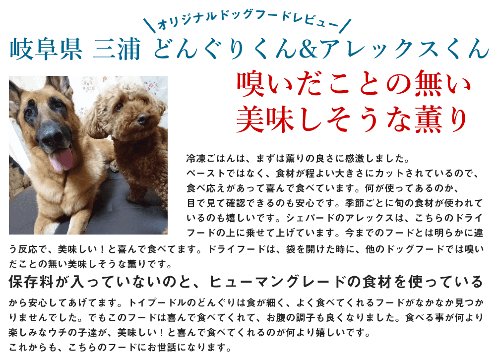 冷凍ごはんは、まずは薫りの良さに感激しました。
ペーストではなく、食材が程よい大きさにカットされているので、食べ応えがあって喜んで食べています。何が使ってあるのか、目で見て確認できるのも安心です。
季節ごとに旬の食材が使われているのも嬉しいです。
シェパードのアレックスは、こちらのドライフードの上に乗せて上げています。今までのフードとは明らかに違う反応で、美味しい❗と喜んで食べてます。

ドライフードは、袋を開けた時に、他のドッグフードでは嗅いだことの無い美味しそうな薫りです。
保存料が入っていないのと、ヒューマングレードの食材を使っているから安心して上げてます。
トイプードルのどんぐりは食が細く、よく食べてくれるフードがなかなか見つかりませんでした。でもこのフードは喜んで食べてくれて、お腹の調子も良くなりました。

食べる事が何より楽しみなウチの子達が、美味しい❗と喜んで食べてくれるのが何より嬉しいです。
これからも、こちらのフードにお世話になります。